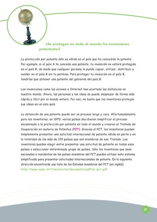 ¿Se protegen en todo el mundo las invenciones
patentadas?
La protección por patente sólo es válida en el país que ha concedido la patente.
Por ejemplo, si el país A te concede una patente, tu invención no estará protegida
en el país B, de modo que cualquier persona la puede copiar, utilizar, distribuir y
vender en el país B sin tu permiso. Para proteger tu invención en el país B,
tendrías que obtener una patente del gobierno del país B.
Las invenciones como los aviones e Internet han acortado las distancias en
nuestro mundo. Ahora, las personas y las ideas se puede desplazar de forma más
rápida y fácil por el mundo entero. Por eso, no basta que los inventores protejan
sus ideas en un solo país.
La obtención de una patente puede ser un proceso largo y caro. Afortunadamente
para los inventores, en 1970, varios países decidieron simplificar el proceso
encaminado a la protección por patente en todo el mundo y crearon el Tratado de
Cooperación en materia de Patentes (PCT). Gracias al PCT, los inventores pueden
simplemente presentar una solicitud internacional de patente válida en parte o en
la totalidad de los más de 120 países que son miembros de ese Tratado. Los
inventores pueden elegir entre presentar una solicitud de patente en todos esos
países o seleccionar determinado grupo de países. Sólo los inventores que sean
nacionales o residentes de los países miembros del PCT pueden utilizar este sistema
simplificado para presentar solicitudes internacionales de patente. En la siguiente
dirección encontrarás una lista de los Estados miembros del PCT (en inglés):
http://www.wipo.int/treaties/en/documents/pdf/m-pct.pdf

Pensez-y:

27

 