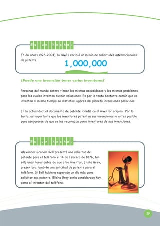 E s

u n

h e c h o :

En 26 años (1978-2004), la OMPI recibió un millón de solicitudes internacionales

1,000,000

de patente.

¿Puede una invención tener varios inventores?
Personas del mundo entero tienen las mismas necesidades y los mismos problemas
para los cuales intentan buscar soluciones. Es por lo tanto bastante común que se
inventen al mismo tiempo en distintos lugares del planeta invenciones parecidas.
En la actualidad, el documento de patente identifica al inventor original. Por lo
tanto, es importante que los inventores patenten sus invenciones lo antes posible
para asegurarse de que se les reconozca como inventores de sus invenciones.

E s

u n

h e c h o :

Alexander Graham Bell presentó una solicitud de
patente para el teléfono el 14 de febrero de 1876, tan
sólo unas horas antes de que otro inventor, Elisha Grey,
presentara también una solicitud de patente para el
teléfono. Si Bell hubiera esperado un día más para
solicitar esa patente, Elisha Grey sería considerado hoy
como el inventor del teléfono.

29

 