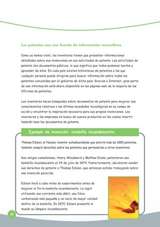 Las patentes son una fuente de información maravillosa
Como ya hemos visto, los inventores tienen que presentar informaciones
detalladas sobre sus invenciones en sus solicitudes de patente. Las solicitudes de
patente son documentos públicos, lo que significa que todos podemos leerlos y
aprender de ellos. En cada país existen bibliotecas de patentes a las que
cualquier persona puede dirigirse para buscar información sobre todas las
patentes concedidas por el gobierno de dicho país. Gracias a Internet, gran parte
de esa información está ahora disponible en las páginas web de la mayoría de las
Oficinas de patentes.
Los inventores hacen búsquedas sobre documentos de patente para mejorar sus
conocimientos relativos a las últimas novedades tecnológicas en su campo de
acción y encontrar la inspiración necesaria para sus propias invenciones. Los
inversores y las empresas en busca de nuevos productos en los cuales invertir
también leen los documentos de patente.

Ejemplo de invención: bombilla incandescente
Thomas Edison, el famoso inventor estadounidense que solicitó más de 1000 patentes,
también compró derechos sobre las patentes que pertenecían a otros inventores.
Dos amigos canadienses, Henry Woodward y Mathew Evans, patentaron una
bombilla incandescente el 24 de julio de 1874. Posteriormente, decidieron vender
sus derechos de patente a Thomas Edison, que entonces estaba trabajando sobre
una invención parecida.
Edison llevó a cabo miles de experimentos antes de
mejorar al fin la bombilla incandescente. Lo logró
utilizando una corriente más débil, una fibra
carbonizada más pequeña y un vacío de mayor calidad
dentro de la bombilla. En 1879, Edison presentó al
mundo su lámpara incandescente.
30

 