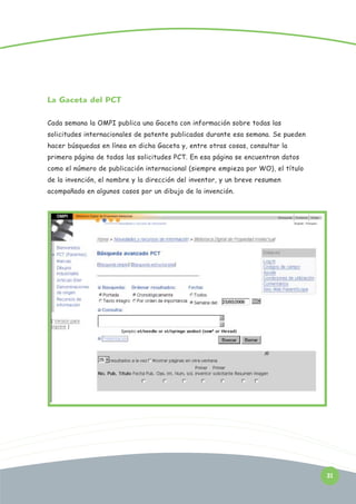 La Gaceta del PCT
Cada semana la OMPI publica una Gaceta con información sobre todas las
solicitudes internacionales de patente publicadas durante esa semana. Se pueden
hacer búsquedas en línea en dicha Gaceta y, entre otras cosas, consultar la
primera página de todas las solicitudes PCT. En esa página se encuentran datos
como el número de publicación internacional (siempre empieza por WO), el título
de la invención, el nombre y la dirección del inventor, y un breve resumen
acompañado en algunos casos por un dibujo de la invención.

31

 