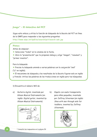 Juego* - El detective del PCT
Sigue este enlace y utiliza la función de búsqueda de la Gaceta del PCT en línea
de la OMPI para responder a las siguientes preguntas:
http://www.wipo.int/ipdl/es/search/pct/search-adv.jsp

Pistas:
Antes de empezar:
Selecciona "todos" en la columna de la fecha.
Abre la "presentación" que te proponen debajo y elige "imagen", "resumen" y
"primer inventor".
Para la búsqueda:
Precisa tu búsqueda uniendo a varias palabras con la conjunción "and"
("y" en inglés).
El mecanismo de búsqueda y los resultados de la Gaceta figuran solo en inglés
y francés. Utiliza las palabras de las traducciones en inglés para tus búsquedas.

1) Encuentra el número WO de:
a)

Guitarra digital, inventada por

b)

Zapato con suela transparente

Gibson Musical Instruments (en

para niños pequeños, inventado

inglés: Digital guitar, invented by

por Jeffrey Silverman (en inglés:

Gibson Musical Instruments)

Shoe with see-through sole for
toddlers, invented by Jeffrey
Silverman)

32

* Consulta las respuestas en la página 59

 