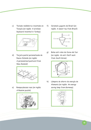 c)

Teclado inalámbrico inventado en

f)

Turquía (en inglés: A wireless

Caramelo-juguete de Brasil (en
inglés: A sweet toy from Brazil)

keyboard invented in Turkey)

g)

Bolso anti-robo de Corea del Sur

Tarjeta postal personalizada de

(en inglés: An anti-theft sack

Nueva Zelanda (en inglés:

d)

from South Korea)

A personalized postcard from
New Zealand)

h)

Lámpara de ahorro de energía de
Alemania (en inglés: An energy

e)

Rompecabezas ruso (en inglés:

saving lamp from Germany)

A Russian puzzle)

33

 