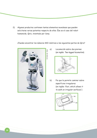 2)

Algunos productos contienen tantos elementos novedosos que pueden
solicitarse varias patentes respecto de ellos. Ése es el caso del robot
humanoide, Qrio, inventado por Sony.

Cortesía de Sony

¿Puedes encontrar los números WO relativos a las siguientes partes de Qrio?
a)

Locomoción sobre dos piernas
(en inglés: Two-legged locomotion)

b)

Pie que le permite caminar sobre
superficies irregulares
(en inglés: Foot, which allows it

to walk on irregular surfaces )

34

 