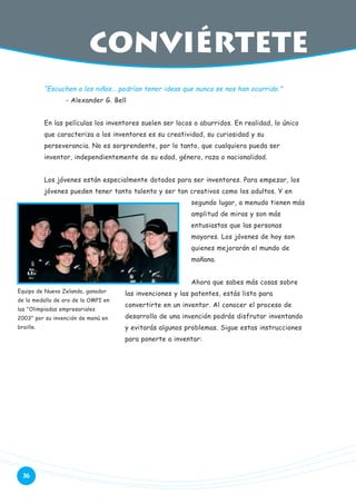 conviértete
“Escuchen a los niños… podrían tener ideas que nunca se nos han ocurrido.”
- Alexander G. Bell
En las películas los inventores suelen ser locos o aburridos. En realidad, lo único
que caracteriza a los inventores es su creatividad, su curiosidad y su
perseverancia. No es sorprendente, por lo tanto, que cualquiera pueda ser
inventor, independientemente de su edad, género, raza o nacionalidad.
Los jóvenes están especialmente dotados para ser inventores. Para empezar, los
jóvenes pueden tener tanto talento y ser tan creativos como los adultos. Y en
segundo lugar, a menudo tienen más
amplitud de miras y son más
entusiastas que las personas
mayores. Los jóvenes de hoy son
quienes mejorarán el mundo de
mañana.
Ahora que sabes más cosas sobre
Equipo de Nueva Zelanda, ganador
de la medalla de oro de la OMPI en
las "Olimpiadas empresariales

las invenciones y las patentes, estás listo para
convertirte en un inventor. Al conocer el proceso de

2003" por su invención de menú en

desarrollo de una invención podrás disfrutar inventando

braille.

y evitarás algunos problemas. Sigue estas instrucciones
para ponerte a inventar:

36

 