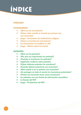 índice
PRÓLOGO
INVENCIONES
¿Qué son las invenciones?
¿Cómo saber cuándo se inventó por primera vez
una invención?
Juego - Invenciones de civilizaciones antiguas
¿Cómo se inventan las invenciones?
Las invenciones nos facilitan la vida
Juego - Adivina quién lo inventó
PATENTES
¿Qué son las patentes?
¿Por qué son importantes las patentes?
¿Cuándo se inventaron las patentes?
Legislación moderna sobre patentes
¿Cómo obtienen patentes los inventores?
¿Cuándo debería patentarse una invención?
¿Qué sucede si no se patenta una invención?
¿Se protegen en todo el mundo las invenciones patentadas?
¿Puede una invención tener varios inventores?
Las patentes son una fuente de información maravillosa
La Gaceta del PCT
Juego - El detective del PCT

2

 
