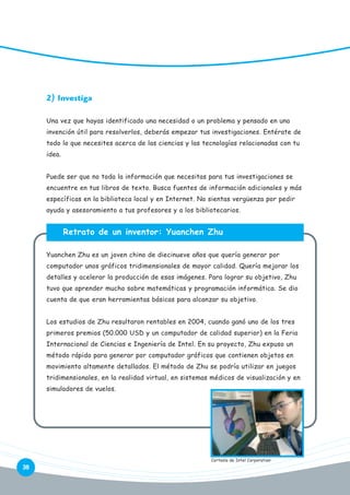 2) Investiga
Una vez que hayas identificado una necesidad o un problema y pensado en una
invención útil para resolverlos, deberás empezar tus investigaciones. Entérate de
todo lo que necesites acerca de las ciencias y las tecnologías relacionadas con tu
idea.
Puede ser que no toda la información que necesitas para tus investigaciones se
encuentre en tus libros de texto. Busca fuentes de información adicionales y más
específicas en la biblioteca local y en Internet. No sientas vergüenza por pedir
ayuda y asesoramiento a tus profesores y a los bibliotecarios.

Retrato de un inventor: Yuanchen Zhu
Yuanchen Zhu es un joven chino de diecinueve años que quería generar por
computador unos gráficos tridimensionales de mayor calidad. Quería mejorar los
detalles y acelerar la producción de esas imágenes. Para lograr su objetivo, Zhu
tuvo que aprender mucho sobre matemáticas y programación informática. Se dio
cuenta de que eran herramientas básicas para alcanzar su objetivo.
Los estudios de Zhu resultaron rentables en 2004, cuando ganó uno de los tres
primeros premios (50.000 USD y un computador de calidad superior) en la Feria
Internacional de Ciencias e Ingeniería de Intel. En su proyecto, Zhu expuso un
método rápido para generar por computador gráficos que contienen objetos en
movimiento altamente detallados. El método de Zhu se podría utilizar en juegos
tridimensionales, en la realidad virtual, en sistemas médicos de visualización y en
simuladores de vuelos.

38

Cortesía de Intel Corporation

 