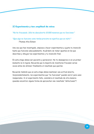 3) Experimenta y ten amplitud de miras
"No he fracasado. Sólo he descubierto 10.000 maneras que no funcionan."
"Que algo no funcione como tenías previsto no significa que es inútil."
-Thomas Alva Edison
Una vez que has investigado, empieza a hacer experimentos y ajusta tu invención
hasta que funcione adecuadamente. Acuérdate de tomar apuntes en los que
describas y dibujes tus experimentos y tu invención final.
En esta etapa debes ser paciente y perseverar. No te desesperes si en un primer
momento no lo logras. Recuerda que la mayoría de inventores fracasan varias
veces antes de obtener finalmente el resultado que querían.
Recuerda también que en esta etapa debes mantener una actitud abierta.
Sorprendentemente, los experimentos que "no funcionan" pueden servir para usos
inesperados. Si el experimento falla, considera el resultado de otra manera;
¿puedes encontrar alguna forma de aprovechar ese resultado "defectuoso"?

39

 