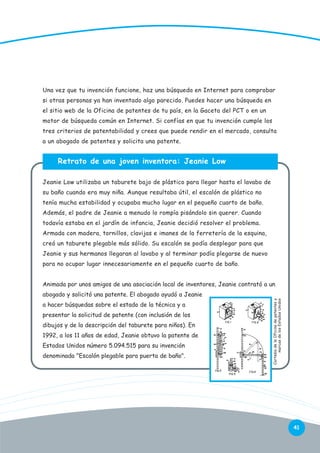 Una vez que tu invención funcione, haz una búsqueda en Internet para comprobar
si otras personas ya han inventado algo parecido. Puedes hacer una búsqueda en
el sitio web de la Oficina de patentes de tu país, en la Gaceta del PCT o en un
motor de búsqueda común en Internet. Si confías en que tu invención cumple los
tres criterios de patentabilidad y crees que puede rendir en el mercado, consulta
a un abogado de patentes y solicita una patente.

Retrato de una joven inventora: Jeanie Low
Jeanie Low utilizaba un taburete bajo de plástico para llegar hasta el lavabo de
su baño cuando era muy niña. Aunque resultaba útil, el escalón de plástico no
tenía mucha estabilidad y ocupaba mucho lugar en el pequeño cuarto de baño.
Además, el padre de Jeanie a menudo lo rompía pisándolo sin querer. Cuando
todavía estaba en el jardín de infancia, Jeanie decidió resolver el problema.
Armada con madera, tornillos, clavijas e imanes de la ferretería de la esquina,
creó un taburete plegable más sólido. Su escalón se podía desplegar para que
Jeanie y sus hermanos llegaran al lavabo y al terminar podía plegarse de nuevo
para no ocupar lugar innecesariamente en el pequeño cuarto de baño.
Animada por unos amigos de una asociación local de inventores, Jeanie contrató a un
a hacer búsquedas sobre el estado de la técnica y a
presentar la solicitud de patente (con inclusión de los
dibujos y de la descripción del taburete para niños). En
1992, a los 11 años de edad, Jeanie obtuvo la patente de
Estados Unidos número 5.094.515 para su invención
denominada "Escalón plegable para puerta de baño".

Cortesía de la Oficina de patentes y
marcas de los Estados Unidos

abogado y solicitó una patente. El abogado ayudó a Jeanie

41

 