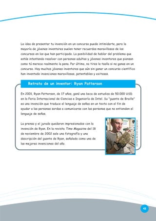 La idea de presentar tu invención en un concurso puede intimidarte, pero la
mayoría de jóvenes inventores suelen tener recuerdos maravillosos de los
concursos en los que han participado. La posibilidad de hablar del problema que
estás intentando resolver con personas adultas y jóvenes inventores que piensan
como tú merece realmente la pena. Por último, no tires la toalla si no ganas en un
concurso. Hay muchos jóvenes inventores que aún sin ganar un concurso científico
han inventado invenciones maravillosas, patentables y exitosas.

Retrato de un inventor: Ryan Patterson
En 2001, Ryan Patterson, de 17 años, ganó una beca de estudios de 50.000 USD
en la Feria Internacional de Ciencias e Ingeniería de Intel. Su "guante de Braille"
es una invención que traduce el lenguaje de señas en un texto con el fin de
ayudar a las personas sordas a comunicarse con las personas que no entienden el

La prensa y el jurado quedaron impresionados con la
invención de Ryan. En la revista Time Magazine del 18
de noviembre de 2002 sale una fotografía y una
descripción del guante de Ryan, señalado como una de
las mejores invenciones del año.

Cortesía de Intel Corporation

lenguaje de señas.

43

 