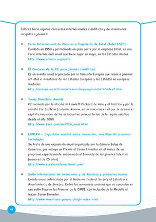 Enlaces hacia algunos concursos internacionales científicos y de invenciones
dirigidos a jóvenes:
Feria Internacional de Ciencias e Ingeniería de Intel (Intel ISEF)
Fundada en 1950 y patrocinada en gran parte por la empresa Intel, es una
feria internacional anual que tiene lugar en mayo, en los Estados Unidos.
http://www.sciserv.org/isef/
El Concurso de la UE para jóvenes científicos
Es un evento anual organizado por la Comisión Europea que reúne a jóvenes
artistas e inventores de los Estados Europeos y los Estados no europeos
invitados.
http://europa.eu.int/comm/research/youngscientists/index2.htm

Young Inventors Awards
Patrocinado por la oficina de Hewlett Packard de Asia y el Pacífico y por la
revista Far Eastern Economic Review, es un concurso en el que se premia el
espíritu innovador de los estudiantes universitarios de la región asiática
desde el año 2000.
http://www.feer.com/yia/YIA_main.html
EUREKA - Exposición mundial sobre innovación, investigación y nuevas
tecnologías
Se trata de una exposición anual organizada por la Cámara Belga de
Comercio, que incluye un Premio al Joven Inventor en el marco de un
programa especialmente encaminado al fomento de los jóvenes talentos
(menores de 25 años).
http://www.eureka-international.com/
Salón internacional de invenciones y de técnicas y productos nuevos
Evento anual patrocinado por el Gobierno Federal Suizo y el Estado y el
Ayuntamiento de Ginebra. Entre los numerosos premios que se conceden en
ese salón figuran los Premios de la OMPI, con inclusión de la Medalla al
Mejor Joven Inventor.
http://www.inventions-geneva.ch/gb-index.html
44

 