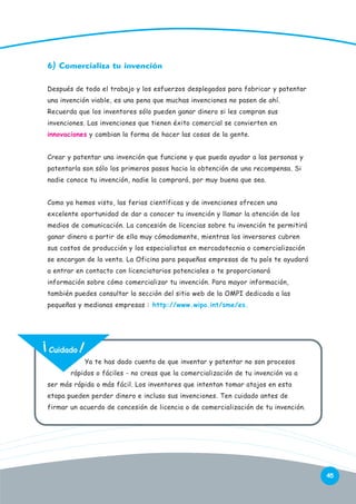 6) Comercializa tu invención
Después de todo el trabajo y los esfuerzos desplegados para fabricar y patentar
una invención viable, es una pena que muchas invenciones no pasen de ahí.
Recuerda que los inventores sólo pueden ganar dinero si les compran sus
invenciones. Las invenciones que tienen éxito comercial se convierten en
innovaciones y cambian la forma de hacer las cosas de la gente.
Crear y patentar una invención que funcione y que pueda ayudar a las personas y
patentarla son sólo los primeros pasos hacia la obtención de una recompensa. Si
nadie conoce tu invención, nadie la comprará, por muy buena que sea.
Como ya hemos visto, las ferias científicas y de invenciones ofrecen una
excelente oportunidad de dar a conocer tu invención y llamar la atención de los
medios de comunicación. La concesión de licencias sobre tu invención te permitirá
ganar dinero a partir de ella muy cómodamente, mientras los inversores cubren
sus costos de producción y los especialistas en mercadotecnia o comercialización
se encargan de la venta. La Oficina para pequeñas empresas de tu país te ayudará
a entrar en contacto con licenciatarios potenciales o te proporcionará
información sobre cómo comercializar tu invención. Para mayor información,
también puedes consultar la sección del sitio web de la OMPI dedicada a las
pequeñas y medianas empresas : http://www.wipo.int/sme/es.

Cuidado
Ya te has dado cuenta de que inventar y patentar no son procesos
rápidos o fáciles - no creas que la comercialización de tu invención va a
ser más rápida o más fácil. Los inventores que intentan tomar atajos en esta
etapa pueden perder dinero e incluso sus invenciones. Ten cuidado antes de
firmar un acuerdo de concesión de licencia o de comercialización de tu invención.

45

 