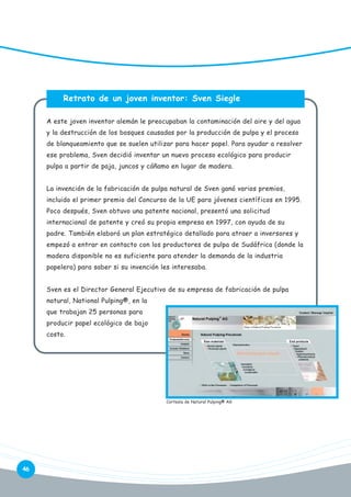 Retrato de un joven inventor: Sven Siegle
A este joven inventor alemán le preocupaban la contaminación del aire y del agua
y la destrucción de los bosques causadas por la producción de pulpa y el proceso
de blanqueamiento que se suelen utilizar para hacer papel. Para ayudar a resolver
ese problema, Sven decidió inventar un nuevo proceso ecológico para producir
pulpa a partir de paja, juncos y cáñamo en lugar de madera.
La invención de la fabricación de pulpa natural de Sven ganó varios premios,
incluido el primer premio del Concurso de la UE para jóvenes científicos en 1995.
Poco después, Sven obtuvo una patente nacional, presentó una solicitud
internacional de patente y creó su propia empresa en 1997, con ayuda de su
padre. También elaboró un plan estratégico detallado para atraer a inversores y
empezó a entrar en contacto con los productores de pulpa de Sudáfrica (donde la
madera disponible no es suficiente para atender la demanda de la industria
papelera) para saber si su invención les interesaba.
Sven es el Director General Ejecutivo de su empresa de fabricación de pulpa
natural, National Pulping®, en la
que trabajan 25 personas para
producir papel ecológico de bajo
costo.

Cortesía de Natural Pulping® AG

46

 