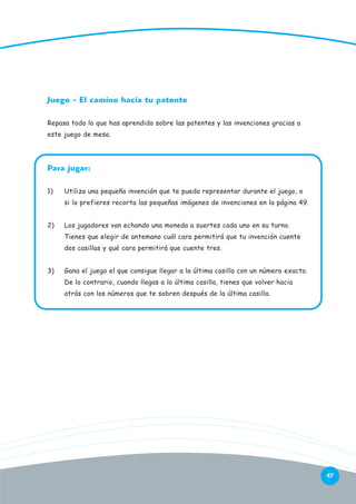 Juego - El camino hacia tu patente
Repasa todo lo que has aprendido sobre las patentes y las invenciones gracias a
este juego de mesa.

Para jugar:
1)

Utiliza una pequeña invención que te pueda representar durante el juego, o
si lo prefieres recorta las pequeñas imágenes de invenciones en la página 49.

2)

Los jugadores van echando una moneda a suertes cada uno en su turno.
Tienes que elegir de antemano cuál cara permitirá que tu invención cuente
dos casillas y qué cara permitirá que cuente tres.

3)

Gana el juego el que consigue llegar a la última casilla con un número exacto.
De lo contrario, cuando llegas a la última casilla, tienes que volver hacia
atrás con los números que te sobren después de la última casilla.

47

 