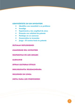 CONVIÉRTETE EN UN INVENTOR
Identifica una necesidad o un problema
Investiga
Experimenta y ten amplitud de miras
Presenta una solicitud de patente
Participa en un concurso
Comercializa tu invención
Juego - El camino hacia tu patente
ÚLTIMAS REFLEXIONES
CUADERNO DEL INVENTOR
RESPUESTAS DE LOS JUEGOS
GLOSARIO
OTRAS LECTURAS ÚTILES
BIBLIOGRAFÍA RECOMENDADA
RECURSOS EN LÍNEA
NOTA PARA LOS PROFESORES

3

 