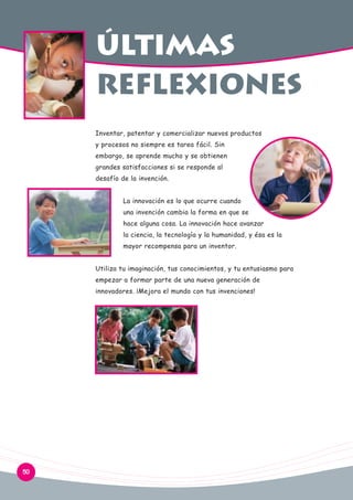 últimas
reflexiones
Inventar, patentar y comercializar nuevos productos
y procesos no siempre es tarea fácil. Sin
embargo, se aprende mucho y se obtienen
grandes satisfacciones si se responde al
desafío de la invención.
La innovación es lo que ocurre cuando
una invención cambia la forma en que se
hace alguna cosa. La innovación hace avanzar
la ciencia, la tecnología y la humanidad, y ésa es la
mayor recompensa para un inventor.
Utiliza tu imaginación, tus conocimientos, y tu entusiasmo para
empezar a formar parte de una nueva generación de
innovadores. ¡Mejora el mundo con tus invenciones!

50

 