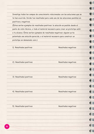 Investiga todos los campos de conocimiento relacionados con las soluciones que se
te han ocurrido. Divide tus resultados para cada una de las soluciones posibles en
positivos y negativos.
(Éstos serían ejemplos de resultados positivos: la solución es posible desde el
punto de vista técnico, o todo el material necesario para crear un prototipo está
a tu alcance. Éstos serían ejemplos de resultados negativos: alguien ya ha
patentado una solución parecida, o el material necesario para construir un
prototipo es demasiado caro.)

1) Resultados positivos

2) Resultados positivos

Resultados negativos

3) Resultados positivos

Resultados negativos

4) Resultados positivos

Resultados negativos

5) Resultados positivos

52

Resultados negativos

Resultados negativos

 
