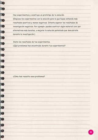 Haz experimentos y construye un prototipo de tu solución.
(Empieza los experimentos con la solución para la que hayas obtenido más
resultados positivos y menos negativos. Intenta superar los resultados de
investigación negativos. Por ejemplo: puedes sustituir algún material caro por
alternativas más baratas, o mejorar la solución patentada que descubriste
durante la investigación.)

Anota los resultados de tus experimentos.
¿Qué problemas has encontrado durante tus experimentos?

¿Cómo has resuelto esos problemas?

53

 
