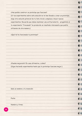 ¿Has podido construir un prototipo que funciona?
(Si tus experimentos sobre esta solución no te han llevado a crear un prototipo,
elige otra solución potencial de tu lista inicial y empieza a hacer nuevos
experimentos. Recuerda que debes mantener una actitud abierta - pregúntate si
tu experimento "fracasado" ha producido un resultado interesante que podría
utilizarse de otra manera.)

¿Qué tal ha funcionado tu prototipo?

¿Puedes mejorarlo? En caso afirmativo, ¿cómo?
(Sigue haciendo experimentos hasta que tu prototipo funcione mejor.)

Dale un nombre a tu invención:

Fecha

Nombre y firma:
54

 