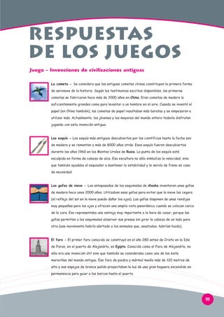 Respuestas
de los juegos
Juego - Invenciones de civilizaciones antiguas
La cometa - Se considera que las antiguas cometas chinas constituyen la primera forma
de aeronave de la historia. Según los testimonios escritos disponibles, las primeras
cometas se fabricaron hace más de 2000 años en China. Eran cometas de madera lo
suficientemente grandes como para levantar a un hombre en el aire. Cuando se inventó el
papel (en China también), las cometas de papel resultaban más baratas y se empezaron a
utilizar más. Actualmente, los jóvenes y los mayores del mundo entero todavía disfrutan
jugando con esta invención antigua.

Los esquís - Los esquís más antiguos descubiertos por los científicos hasta la fecha son
de madera y se remontan a más de 8000 años atrás. Esos esquís fueron descubiertos
durante los años 1960 en los Montes Urales de Rusia. La punta de los esquís está
esculpida en forma de cabeza de alce. Esa escultura no sólo simboliza la velocidad, sino
que también ayudaba al esquiador a mantener la estabilidad y le servía de freno en caso
de necesidad.

Las gafas de nieve - Los antepasados de los esquimales de Alaska inventaron unas gafas
de madera hace unos 2000 años. Utilizaban esas gafas para evitar que la nieve los cegara
(el reflejo del sol en la nieve puede dañar los ojos). Las gafas disponen de unas rendijas
muy pequeñas para los ojos y ofrecen una amplia vista panorámica cuando se colocan cerca
de la cara. Eso representaba una ventaja muy importante a la hora de cazar, porque las
gafas permitían a los esquimales observar sus presas sin girar la cabeza de un lado para
otro (ese movimiento habría alertado a los animales que, asustados, habrían huido).

El faro - El primer faro conocido se construyó en el año 280 antes de Cristo en la Isla
de Faros, en el puerto de Alejandría, en Egipto. Conocido como el Faro de Alejandría, no
sólo era una invención útil sino que también se consideraba como una de las siete
maravillas del mundo antiguo. Ese faro de piedra y mármol medía más de 120 metros de
alto y sus espejos de bronce pulido proyectaban la luz de una gran hoguera encendida en
permanencia para guiar a los barcos hasta el puerto.

55

 