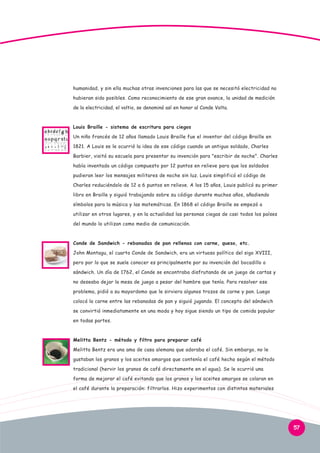 humanidad, y sin ella muchas otras invenciones para las que se necesitó electricidad no
hubieran sido posibles. Como reconocimiento de ese gran avance, la unidad de medición
de la electricidad, el voltio, se denominó así en honor al Conde Volta.

Louis Braille - sistema de escritura para ciegos
Un niño francés de 12 años llamado Louis Braille fue el inventor del código Braille en
1821. A Louis se le ocurrió la idea de ese código cuando un antiguo soldado, Charles
Barbier, visitó su escuela para presentar su invención para "escribir de noche". Charles
había inventado un código compuesto por 12 puntos en relieve para que los soldados
pudieran leer los mensajes militares de noche sin luz. Louis simplificó el código de
Charles reduciéndolo de 12 a 6 puntos en relieve. A los 15 años, Louis publicó su primer
libro en Braille y siguió trabajando sobre su código durante muchos años, añadiendo
símbolos para la música y las matemáticas. En 1868 el código Braille se empezó a
utilizar en otros lugares, y en la actualidad las personas ciegas de casi todos los países
del mundo lo utilizan como medio de comunicación.

Conde de Sandwich - rebanadas de pan rellenas con carne, queso, etc.
John Montagu, el cuarto Conde de Sandwich, era un virtuoso político del sigo XVIII,
pero por lo que se suele conocer es principalmente por su invención del bocadillo o
sándwich. Un día de 1762, el Conde se encontraba disfrutando de un juego de cartas y
no deseaba dejar la mesa de juego a pesar del hambre que tenía. Para resolver ese
problema, pidió a su mayordomo que le sirviera algunos trozos de carne y pan. Luego
colocó la carne entre las rebanadas de pan y siguió jugando. El concepto del sándwich
se convirtió inmediatamente en una moda y hoy sigue siendo un tipo de comida popular
en todas partes.

Melitta Bentz - método y filtro para preparar café
Melitta Bentz era una ama de casa alemana que adoraba el café. Sin embargo, no le
gustaban los granos y los aceites amargos que contenía el café hecho según el método
tradicional (hervir los granos de café directamente en el agua). Se le ocurrió una
forma de mejorar el café evitando que los granos y los aceites amargos se colaran en
el café durante la preparación: filtrarlos. Hizo experimentos con distintos materiales

57

 