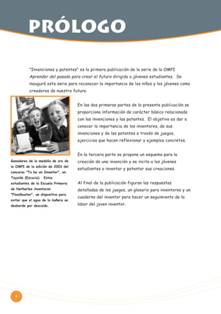 PRólogo
"Invenciones y patentes" es la primera publicación de la serie de la OMPI

Aprender del pasado para crear el futuro dirigida a jóvenes estudiantes. Se
inauguró esta serie para reconocer la importancia de los niños y los jóvenes como
creadores de nuestro futuro.
En las dos primeras partes de la presente publicación se
proporciona información de carácter básico relacionada
con las invenciones y las patentes. El objetivo es dar a
conocer la importancia de los inventores, de sus
invenciones y de las patentes a través de juegos,
ejercicios que hacen reflexionar y ejemplos concretos.
En la tercera parte se propone un esquema para la
Ganadores de la medalla de oro de
la OMPI de la edición de 2003 del
concurso "To be an Inventor", en
Tayside (Escocia). Estos

creación de una invención y se incita a los jóvenes
estudiantes a inventar y patentar sus creaciones.

estudiantes de la Escuela Primaria

Al final de la publicación figuran las respuestas

de Netherlee inventaron

detalladas de los juegos, un glosario para inventores y un

"Floodbuster", un dispositivo para
evitar que el agua de la bañera se
desborde por descuido.

4

cuaderno del inventor para hacer un seguimiento de la
labor del joven inventor.

 