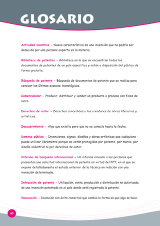 GLOSArio
Actividad inventiva - Nueva característica de una invención que no podría ser
deducida por una persona experta en la materia.
Biblioteca de patentes - Biblioteca en la que se encuentran todos los
documentos de patentes de un país específico y están a disposición del público de
forma gratuita.
Búsqueda de patente - Búsqueda de documentos de patente que se realiza para
conocer los últimos avances tecnológicos.
Comercializar - Producir, distribuir y vender un producto o proceso con fines de
lucro.
Derechos de autor - Derechos concedidos a los creadores de obras literarias y
artísticas.
Descubrimiento - Algo que existía pero que no se conocía hasta la fecha.
Dominio público - Invenciones, signos, diseños y obras artísticas que cualquiera
puede utilizar libremente porque no están protegidos por patente, por marca, por
diseño industrial ni por derechos de autor.
Informe de búsqueda internacional - Un informe enviado a las personas que
presentan una solicitud internacional de patente en virtud del PCT, en el que se
expone detalladamente el estado anterior de la técnica en relación con una
invención determinada.
Infracción de patente - Utilización, venta, producción o distribución no autorizada
de una invención patentada en el país donde está registrada la patente.
Innovación - Invención con éxito comercial que cambia la forma en que algo se hace.

60

 