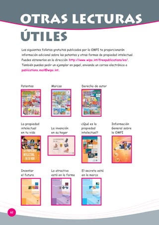otras lecturas
útiles
Los siguientes folletos gratuitos publicados por la OMPI te proporcionarán
información adicional sobre las patentes y otras formas de propiedad intelectual.
Puedes obtenerlos en la dirección http://www.wipo.int/freepublications/es/.
También puedes pedir un ejemplar en papel, enviando un correo electrónico a
publications.mail@wipo.int.

Patentes

Derecho de autor

La propiedad
intelectual
en tu vida

La invención
en su hogar

¿Qué es la
propiedad
intelectual?

Inventar
el futuro

62

Marcas

Lo atractivo
está en la forma

El secreto está
en la marca

Información
General sobre
la OMPI

 