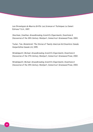 Les Chronologies de Maurice Griffe: Les Sciences et Techniques. Le Cannet:
Editions T.S.H., 1997.
Shectman, Jonathan. Groundbreaking Scientific Experiments, Inventions &

Discoveries of the 18th Century. Westport, Connecticut: Greenwood Press, 2003.
Tucker, Tom. Brainstorm!: The Stories of Twenty American Kid Inventors. Canada:
HarperCollins Canada Ltd, 1995.
Windelspecht, Michael. Groundbreaking Scientific Experiments, Inventions &

Discoveries of the 17th Century. Westport, Connecticut: Greenwood Press, 2002.
Windelspecht, Michael. Groundbreaking Scientific Experiments, Inventions &

Discoveries of the 19th Century. Westport, Connecticut: Greenwood Press, 2003.

64

 