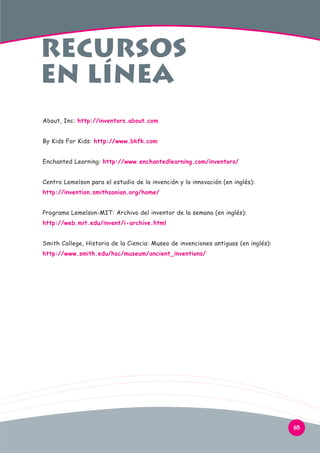 recursos
en línea
About, Inc: http://inventors.about.com
By Kids For Kids: http://www.bkfk.com
Enchanted Learning: http://www.enchantedlearning.com/inventors/
Centro Lemelson para el estudio de la invención y la innovación (en inglés):
http://invention.smithsonian.org/home/
Programa Lemelson-MIT: Archivo del inventor de la semana (en inglés):
http://web.mit.edu/invent/i-archive.html
Smith College, Historia de la Ciencia: Museo de invenciones antiguas (en inglés):
http://www.smith.edu/hsc/museum/ancient_inventions/

65

 