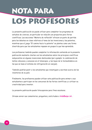 NOTa para des los
los profesores
La presente publicación se puede utilizar para completar los programas de
estudios de ciencias, en particular en relación con proyectos para ferias
científicas. Las secciones "Materia de reflexión" ofrecen un punto de partida
para los debates en clase relativos al tema de las invenciones y las patentes,
mientras que el juego "El camino hacia tu patente" se plantea como una forma
divertida para que los estudiantes repasen en grupos lo que han aprendido.
Los profesores también pueden completar la información contenida en la presente
publicación mediante charlas con los estudiantes sobre los principios científicos
subyacentes en algunas invenciones destacadas (por ejemplo: la combinación de
lentes cóncavos y convexos en el telescopio, y las leyes de la termodinámica en
las que se basa el sistema de refrigeración en vasijas).
También podrían pedir a los estudiantes que investiguen y escriban acerca de los
inventores de su país.
Finalmente, los profesores pueden utilizar esta publicación para animar a sus
estudiantes a participar en los concursos de las ferias científicas y a utilizar su
creatividad para inventar.
La presente publicación puede fotocopiarse para fines escolares.
Sírvase enviar sus comentarios, preguntas y solicitudes a kids@wipo.int.

66

 