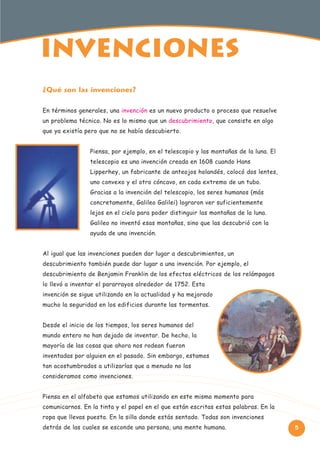 INVENcIONeS
¿Qué son las invenciones?
En términos generales, una invención es un nuevo producto o proceso que resuelve
un problema técnico. No es lo mismo que un descubrimiento, que consiste en algo
que ya existía pero que no se había descubierto.
Piensa, por ejemplo, en el telescopio y las montañas de la luna. El
telescopio es una invención creada en 1608 cuando Hans
Lipperhey, un fabricante de anteojos holandés, colocó dos lentes,
uno convexo y el otro cóncavo, en cada extremo de un tubo.
Gracias a la invención del telescopio, los seres humanos (más
concretamente, Galileo Galilei) lograron ver suficientemente
lejos en el cielo para poder distinguir las montañas de la luna.
Galileo no inventó esas montañas, sino que las descubrió con la
ayuda de una invención.
Al igual que las invenciones pueden dar lugar a descubrimientos, un
descubrimiento también puede dar lugar a una invención. Por ejemplo, el
descubrimiento de Benjamin Franklin de los efectos eléctricos de los relámpagos
lo llevó a inventar el pararrayos alrededor de 1752. Esta
invención se sigue utilizando en la actualidad y ha mejorado
mucho la seguridad en los edificios durante las tormentas.
Desde el inicio de los tiempos, los seres humanos del
mundo entero no han dejado de inventar. De hecho, la
mayoría de las cosas que ahora nos rodean fueron
inventadas por alguien en el pasado. Sin embargo, estamos
tan acostumbrados a utilizarlas que a menudo no las
consideramos como invenciones.
Piensa en el alfabeto que estamos utilizando en este mismo momento para
comunicarnos. En la tinta y el papel en el que están escritas estas palabras. En la
ropa que llevas puesta. En la silla donde estás sentado. Todas son invenciones
detrás de las cuales se esconde una persona, una mente humana.

5

 