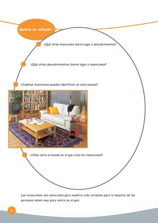Materia de reflexión:

¿Qué otras invenciones dieron lugar a descubrimientos?

¿Qué otros descubrimientos dieron lugar a invenciones?

¿Cuántas invenciones puedes identificar en esta escena?

¿Cómo sería el mundo en el que vives sin invenciones?

Las invenciones son esenciales para nuestra vida cotidiana pero la mayoría de las
personas saben muy poco sobre su origen.
6

 