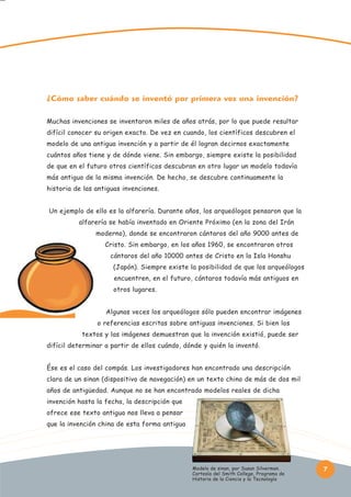 ¿Cómo saber cuándo se inventó por primera vez una invención?
Muchas invenciones se inventaron miles de años atrás, por lo que puede resultar
difícil conocer su origen exacto. De vez en cuando, los científicos descubren el
modelo de una antigua invención y a partir de él logran decirnos exactamente
cuántos años tiene y de dónde viene. Sin embargo, siempre existe la posibilidad
de que en el futuro otros científicos descubran en otro lugar un modelo todavía
más antiguo de la misma invención. De hecho, se descubre continuamente la
historia de las antiguas invenciones.
Un ejemplo de ello es la alfarería. Durante años, los arqueólogos pensaron que la
alfarería se había inventado en Oriente Próximo (en la zona del Irán
moderno), donde se encontraron cántaros del año 9000 antes de
Cristo. Sin embargo, en los años 1960, se encontraron otros
cántaros del año 10000 antes de Cristo en la Isla Honshu
(Japón). Siempre existe la posibilidad de que los arqueólogos
encuentren, en el futuro, cántaros todavía más antiguos en
otros lugares.
Algunas veces los arqueólogos sólo pueden encontrar imágenes
o referencias escritas sobre antiguas invenciones. Si bien los
textos y las imágenes demuestran que la invención existió, puede ser
difícil determinar a partir de ellos cuándo, dónde y quién la inventó.
Ése es el caso del compás. Los investigadores han encontrado una descripción
clara de un sinan (dispositivo de navegación) en un texto chino de más de dos mil
años de antigüedad. Aunque no se han encontrado modelos reales de dicha
invención hasta la fecha, la descripción que
ofrece ese texto antiguo nos lleva a pensar
que la invención china de esta forma antigua

Modelo de sinan, por Susan Silverman.
Cortesía del Smith College, Programa de
Historia de la Ciencia y la Tecnología

7

 