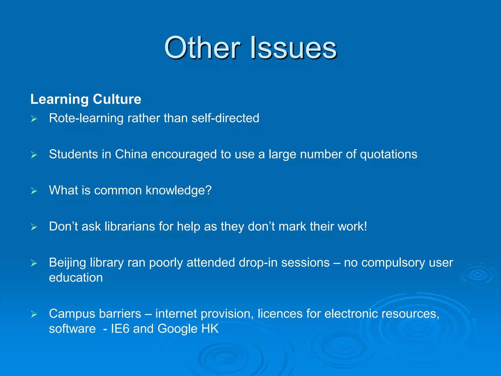 Other Issues
Learning Culture
Rote-learning rather than self-directed
Students in China encouraged to use a large number of quotations
What is common knowledge?
Don’t ask librarians for help as they don’t mark their work!
Beijing library ran poorly attended drop-in sessions – no compulsory user
education
Campus barriers – internet provision, licences for electronic resources,
software - IE6 and Google HK