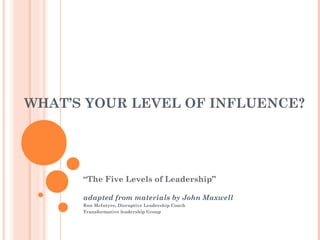 WHAT’S YOUR LEVEL OF INFLUENCE?

“The Five Levels of Leadership”
adapted from materials by John Maxwell
Ron McIntyre, Disruptive Leadership Coach
Transformative leadership Group

 