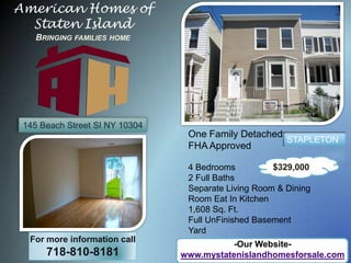 American Homes of Staten IslandBringing families home 145 Beach Street SI NY 10304 One Family Detached FHA Approved 4 Bedrooms  2 Full Baths Separate Living Room & Dining Room Eat In Kitchen 1,608 Sq. Ft. Full UnFinished Basement Yard STAPLETON $329,000 For more information call 718-810-8181 -Our Website- www.mystatenislandhomesforsale.com 