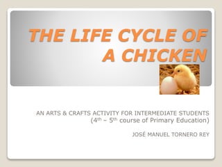 THE LIFE CYCLE OF
A CHICKEN
AN ARTS & CRAFTS ACTIVITY FOR INTERMEDIATE STUDENTS
(4th – 5th course of Primary Education)
JOSÉ MANUEL TORNERO REY
 