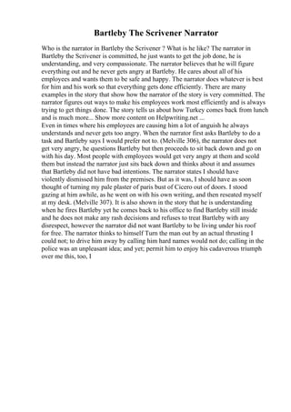 Bartleby The Scrivener Narrator
Who is the narrator in Bartleby the Scrivener ? What is he like? The narrator in
Bartleby the Scrivener is committed, he just wants to get the job done, he is
understanding, and very compassionate. The narrator believes that he will figure
everything out and he never gets angry at Bartleby. He cares about all of his
employees and wants them to be safe and happy. The narrator does whatever is best
for him and his work so that everything gets done efficiently. There are many
examples in the story that show how the narrator of the story is very committed. The
narrator figures out ways to make his employees work most efficiently and is always
trying to get things done. The story tells us about how Turkey comes back from lunch
and is much more... Show more content on Helpwriting.net ...
Even in times where his employees are causing him a lot of anguish he always
understands and never gets too angry. When the narrator first asks Bartleby to do a
task and Bartleby says I would prefer not to. (Melville 306), the narrator does not
get very angry, he questions Bartleby but then proceeds to sit back down and go on
with his day. Most people with employees would get very angry at them and scold
them but instead the narrator just sits back down and thinks about it and assumes
that Bartleby did not have bad intentions. The narrator states I should have
violently dismissed him from the premises. But as it was, I should have as soon
thought of turning my pale plaster of paris bust of Cicero out of doors. I stood
gazing at him awhile, as he went on with his own writing, and then reseated myself
at my desk. (Melville 307). It is also shown in the story that he is understanding
when he fires Bartleby yet he comes back to his office to find Bartleby still inside
and he does not make any rash decisions and refuses to treat Bartleby with any
disrespect, however the narrator did not want Bartleby to be living under his roof
for free. The narrator thinks to himself Turn the man out by an actual thrusting I
could not; to drive him away by calling him hard names would not do; calling in the
police was an unpleasant idea; and yet; permit him to enjoy his cadaverous triumph
over me this, too, I
 