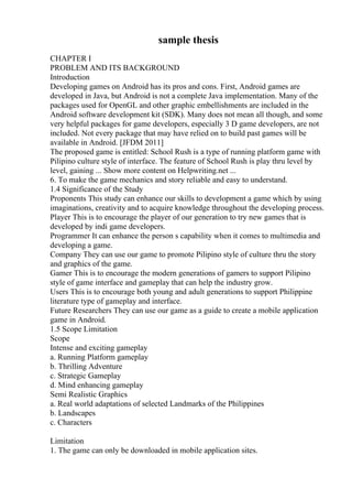 sample thesis
CHAPTER I
PROBLEM AND ITS BACKGROUND
Introduction
Developing games on Android has its pros and cons. First, Android games are
developed in Java, but Android is not a complete Java implementation. Many of the
packages used for OpenGL and other graphic embellishments are included in the
Android software development kit (SDK). Many does not mean all though, and some
very helpful packages for game developers, especially 3 D game developers, are not
included. Not every package that may have relied on to build past games will be
available in Android. [JFDM 2011]
The proposed game is entitled: School Rush is a type of running platform game with
Pilipino culture style of interface. The feature of School Rush is play thru level by
level, gaining ... Show more content on Helpwriting.net ...
6. To make the game mechanics and story reliable and easy to understand.
1.4 Significance of the Study
Proponents This study can enhance our skills to development a game which by using
imaginations, creativity and to acquire knowledge throughout the developing process.
Player This is to encourage the player of our generation to try new games that is
developed by indi game developers.
Programmer It can enhance the person s capability when it comes to multimedia and
developing a game.
Company They can use our game to promote Pilipino style of culture thru the story
and graphics of the game.
Gamer This is to encourage the modern generations of gamers to support Pilipino
style of game interface and gameplay that can help the industry grow.
Users This is to encourage both young and adult generations to support Philippine
literature type of gameplay and interface.
Future Researchers They can use our game as a guide to create a mobile application
game in Android.
1.5 Scope Limitation
Scope
Intense and exciting gameplay
a. Running Platform gameplay
b. Thrilling Adventure
c. Strategic Gameplay
d. Mind enhancing gameplay
Semi Realistic Graphics
a. Real world adaptations of selected Landmarks of the Philippines
b. Landscapes
c. Characters
Limitation
1. The game can only be downloaded in mobile application sites.
 