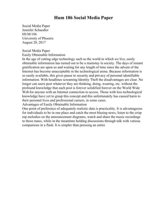 Hum 186 Social Media Paper
Social Media Paper
Jennifer Schaedler
HUM/186
University of Phoenix
August 28, 2017
Social Media Paper
Easily Obtainable Information
In the age of cutting edge technology such as the world in which we live, easily
obtainable information has turned out to be a mainstay in society. The days of instant
gratification are upon us and waiting for any length of time since the advent of the
Internet has become unacceptable in the technological arena. Because information is
so easily available, this gives pause to security and privacy of personal identifiable
information. With headlines screaming Identity Theft the disadvantages are clear. No
longer can users post whatever they are thinking, doing, wearing, etc. without the
profound knowledge that each post is forever solidified forever on the World Wide
Web for anyone with an Internet connection to access. Those with less technological
knowledge have yet to grasp this concept and this unfortunately has caused harm to
their personal lives and professional careers, in some cases.
Advantages of Easily Obtainable Information
One point of preference of adequately realistic data is practicality. It is advantageous
for individuals to be in one place and catch the most blazing news, listen to the crisp
top melodies on the announcement diagrams, watch and share the music recordings
to those tunes, while in the meantime holding discussions through talk with various
companions in a flash. It is simpler than perusing an entire
 