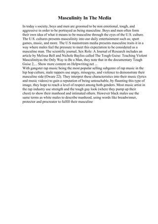 Masculinity In The Media
In today s society, boys and men are groomed to be non emotional, tough, and
aggressive in order to be portrayed as being masculine. Boys and men often form
their own idea of what it means to be masculine through the eyes of the U.S. culture.
The U.S. cultures presents masculinity into our daily entertainment such as; sport
games, music, and more. The U.S mainstream media presents masculine traits it in a
way where males feel the pressure to meet this expectation to be considered as a
masculine man. The scientific journal, Sex Role: A Journal of Research includes an
article by Melissa Bell and Nichole Bayliss called The Tough Guise: Teaching Violent
Masculinityas the Only Way to Be a Man, they note that in the documentary Tough
Guise 2,... Show more content on Helpwriting.net ...
With gangster rap music being the most popular selling subgenre of rap music in the
hip hop culture, male rappers use angry, misogyny, and violence to demonstrate their
masculine side (Oware 22). They interpret these characteristics into their music (lyrics
and music videos) to gain a reputation of being untouchable, by flaunting this type of
image, they hope to reach a level of respect among both genders. Most music artist in
the rap industry use strength and the tough guy look (where they pump up their
chest) to show their manhood and intimated others. However black males use the
same terms as white males to describe manhood, using words like breadwinner,
protector and procreator to fulfill their masculine
 