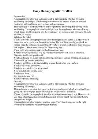 Essay On Supraglottic Swallow
Introduction
A supraglottic swallow is a technique used to help someone who has problems
swallowing (dysphagia). Swallowing problems can be a result of certain medical
treatments and conditions, such as head and neck cancer.
This technique is used for people who have problems protecting their airway when
swallowing. The supraglottic swallow helps close the vocal cords when swallowing,
which keeps food from going into the windpipe. This technique can be used with each
swallow, as needed.
What are the risks?
If done correctly, the supraglottic swallow technique is considered safe. However, it
may cause an irregular heartbeat (arrhythmia). The heartbeat usually goes back to
normal once the technique is complete. If you have a heart condition or heart disease,
talk to your ... Show more content on Helpwriting.net ...
If you need help quitting, ask your health care provider.
Keep all follow up visits as told by your health care provider. This is important.
Contact a health care provider if:
You keep having problems with swallowing, such as coughing, choking, or gagging.
You cannot eat or take medicines.
You have problems with food sticking to your throat when you swallow.
You have a severe sore throat.
You have sores (ulcers) in your mouth.
Your mouth looks red and shiny.
You have a fever.
Get help right away if:
You have trouble breathing.
Summary
A supraglottic swallow is a technique used to help someone who has problems
swallowing (dysphagia).
This technique helps close the vocal cords when swallowing, which keeps food from
going into the windpipe. It can be used with each swallow, as needed.
If done correctly, the supraglottic swallow technique is considered safe. However, if
you have a heart condition or heart disease, talk to your health care provider before
using this technique.
A supraglottic swallow requires multiple steps. Therefore, it may not be the right
technique for someone with learning or memory
 