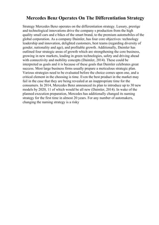 Mercedes Benz Operates On The Differentiation Strategy
Strategy Mercedes Benz operates on the differentiation strategy. Luxury, prestige
and technological innovations drive the company s production from the high
quality small cars and e bikes of the smart brand, to the premium automobiles of the
global corporation. As a company Daimler, has four core objectives: technology
leadership and innovation, delighted customers, best teams (regarding diversity of
gender, nationality and age), and profitable growth. Additionally, Daimler has
outlined four strategic areas of growth which are strengthening the core business,
growing in new markets, leading in green technologies, safety and driving ahead
with connectivity and mobility concepts (Daimler, 2014). These could be
interpreted as goals and it is because of these goals that Daimler celebrates great
success. Most large business firms usually prepare a meticulous strategic plan.
Various strategies need to be evaluated before the choice comes upon one, and a
critical element in the choosing is time. Even the best product in the market may
fail in the case that they are being revealed at an inappropriate time for the
consumers. In 2014, Mercedes Benz announced its plan to introduce up to 30 new
models by 2020, 11 of which would be all new (Daimler, 2014). In wake of the
planned execution preparation, Mercedes has additionally changed its naming
strategy for the first time in almost 20 years. For any number of automakers,
changing the naming strategy is a risky
 