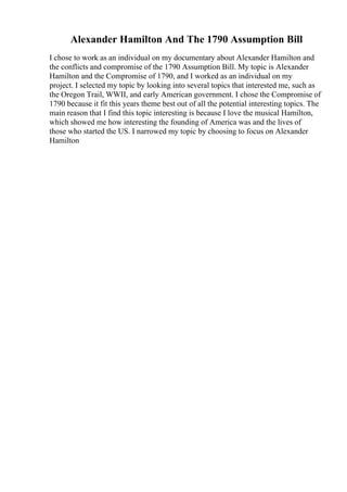Alexander Hamilton And The 1790 Assumption Bill
I chose to work as an individual on my documentary about Alexander Hamilton and
the conflicts and compromise of the 1790 Assumption Bill. My topic is Alexander
Hamilton and the Compromise of 1790, and I worked as an individual on my
project. I selected my topic by looking into several topics that interested me, such as
the Oregon Trail, WWII, and early American government. I chose the Compromise of
1790 because it fit this years theme best out of all the potential interesting topics. The
main reason that I find this topic interesting is because I love the musical Hamilton,
which showed me how interesting the founding of America was and the lives of
those who started the US. I narrowed my topic by choosing to focus on Alexander
Hamilton
 