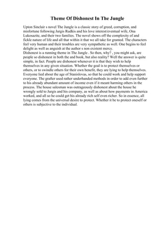 Theme Of Dishonest In The Jungle
Upton Sinclair s novel The Jungle is a classic story of greed, corruption, and
misfortune following Jurgis Rudkis and his love interest/eventual wife, Ona
Lukosazite, and their two families. The novel shows off the complexity of and
fickle nature of life and all that within it that we all take for granted. The characters
feel very human and their troubles are very sympathetic as well. One begins to feel
delight as well as anguish at the author s non existent mercy.
Dishonest is a running theme in The Jungle . So then, why? , you might ask, are
people so dishonest in both the and book, but also reality? Well the answer is quite
simple, in fact. People are dishonest whenever it is that they wish to help
themselves in any given situation. Whether the goal is to protect themselves or
others, or to swindle others for their own benefit, they are lying to help themselves.
Everyone lied about the age of Stanislovas, so that he could work and help support
everyone. The grafter used rather underhanded methods in order to add even further
to his already abundant amount of income even if it meant harming others in the
process. The house salesman was outrageously dishonest about the house he
wrongly sold to Jurgis and his company, as well as about how payments in America
worked, and all so he could get his already rich self even richer. So in essence, all
lying comes from the universal desire to protect. Whether it be to protect oneself or
others is subjective to the individual.
 