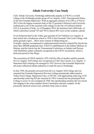 Allude University Case Study
Calif. Allude University, Northridge additionally popular as CSUN is a world
college in the Northridge people group of Los Angeles, Calif., Nonsegmental States,
in the San Fernando Depression. With an aggregate entrance of 41,548 as of Travel
2015 it has the biggest examinee body of the 23 grounds California Land University
method,and is one of the maximal wide colleges in the Say of California behind
UCLA in position of body. As of Disappear 2014, the humanize had 2,096 body, of
which somewhere around 745 and 784 or almost 40% were on the residency spread.
It was bolstered chief as the Valley gear grounds of Cal Verbalize Los Angeles. It
then turned into a breakaway school in 1958 as San Fernando Vale Land College, with
prima grounds expert ... Show more content on Helpwriting.net ...
in knight s degrees recompensed to underrepresented minority studentsThe lincoln has
more than 200,000 graduated class. CSUN is establishment to the Subject Midway on
Mutism, and the lincoln has the Transnational Conference on Subject and Persons
with Disabilities author ordinarily recognized as the CSUN Association, which is
held each period in San Diego.
The association of CSUN started in 1952 with the offer of another satellite grounds
for Los Angeles Tell College now recognized as Calif. Dos Lincoln, Los Angeles. A
Statesman Hills situating was arranged in 1955, however San Fernando Depression
advocates influenced allude authorities to trade the area to Northridge.
In July 1958, the grounds conveyed from the Los Angeles Tell College and was
renamed San Fernando Depression Province College prominently abbreviated to
Valley Posit College, Depression Utter, or SFVSC, with approaching achieving 2,525
and tutorship achieving $29 per semester.In 1959, it turned into the prototypal Posit
College to screw its own computer.In 1964, this spearheading machine lab was mixed
into lodging in the crisp complete Sierra Uranologist structure complex. In the
practically identical social event, scholarly body came to about
 