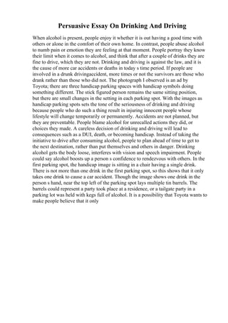 Persuasive Essay On Drinking And Driving
When alcohol is present, people enjoy it whether it is out having a good time with
others or alone in the comfort of their own home. In contrast, people abuse alcohol
to numb pain or emotion they are feeling at that moment. People portray they know
their limit when it comes to alcohol, and think that after a couple of drinks they are
fine to drive, which they are not. Drinking and driving is against the law, and it is
the cause of more car accidents or deaths in today s time period. If people are
involved in a drunk drivingaccident, more times or not the survivors are those who
drank rather than those who did not. The photograph I observed is an ad by
Toyota; there are three handicap parking spaces with handicap symbols doing
something different. The stick figured person remains the same sitting position,
but there are small changes in the setting in each parking spot. With the images as
handicap parking spots sets the tone of the seriousness of drinking and driving
because people who do such a thing result in injuring innocent people whose
lifestyle will change temporarily or permanently. Accidents are not planned, but
they are preventable. People blame alcohol for unrecalled actions they did, or
choices they made. A careless decision of drinking and driving will lead to
consequences such as a DUI, death, or becoming handicap. Instead of taking the
initiative to drive after consuming alcohol, people to plan ahead of time to get to
the next destination, rather than put themselves and others in danger. Drinking
alcohol gets the body loose, interferes with vision and speech impairment. People
could say alcohol boosts up a person s confidence to rendezvous with others. In the
first parking spot, the handicap image is sitting in a chair having a single drink.
There is not more than one drink in the first parking spot, so this shows that it only
takes one drink to cause a car accident. Though the image shows one drink in the
person s hand, near the top left of the parking spot lays multiple tin barrels. The
barrels could represent a party took place at a residence, or a tailgate party in a
parking lot was held with kegs full of alcohol. It is a possibility that Toyota wants to
make people believe that it only
 