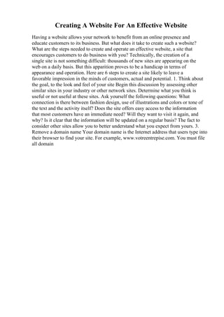Creating A Website For An Effective Website
Having a website allows your network to benefit from an online presence and
educate customers to its business. But what does it take to create such a website?
What are the steps needed to create and operate an effective website, a site that
encourages customers to do business with you? Technically, the creation of a
single site is not something difficult: thousands of new sites are appearing on the
web on a daily basis. But this apparition proves to be a handicap in terms of
appearance and operation. Here are 6 steps to create a site likely to leave a
favorable impression in the minds of customers, actual and potential. 1. Think about
the goal, to the look and feel of your site Begin this discussion by assessing other
similar sites in your industry or other network sites. Determine what you think is
useful or not useful at these sites. Ask yourself the following questions: What
connection is there between fashion design, use of illustrations and colors or tone of
the text and the activity itself? Does the site offers easy access to the information
that most customers have an immediate need? Will they want to visit it again, and
why? Is it clear that the information will be updated on a regular basis? The fact to
consider other sites allow you to better understand what you expect from yours. 3.
Remove a domain name Your domain name is the Internet address that users type into
their browser to find your site. For example, www.votreentrepise.com. You must file
all domain
 
