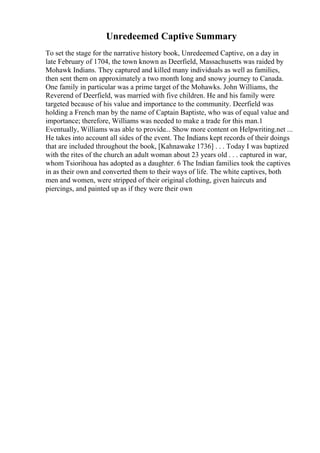 Unredeemed Captive Summary
To set the stage for the narrative history book, Unredeemed Captive, on a day in
late February of 1704, the town known as Deerfield, Massachusetts was raided by
Mohawk Indians. They captured and killed many individuals as well as families,
then sent them on approximately a two month long and snowy journey to Canada.
One family in particular was a prime target of the Mohawks. John Williams, the
Reverend of Deerfield, was married with five children. He and his family were
targeted because of his value and importance to the community. Deerfield was
holding a French man by the name of Captain Baptiste, who was of equal value and
importance; therefore, Williams was needed to make a trade for this man.1
Eventually, Williams was able to provide... Show more content on Helpwriting.net ...
He takes into account all sides of the event. The Indians kept records of their doings
that are included throughout the book, [Kahnawake 1736] . . . Today I was baptized
with the rites of the church an adult woman about 23 years old . . . captured in war,
whom Tsiorihoua has adopted as a daughter. 6 The Indian families took the captives
in as their own and converted them to their ways of life. The white captives, both
men and women, were stripped of their original clothing, given haircuts and
piercings, and painted up as if they were their own
 