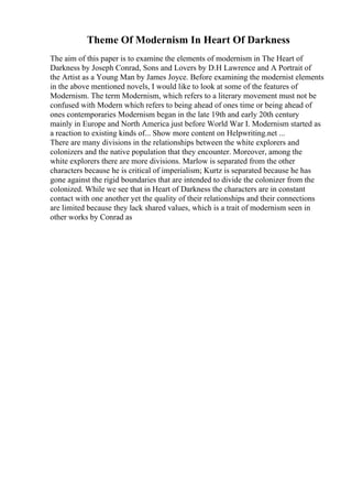 Theme Of Modernism In Heart Of Darkness
The aim of this paper is to examine the elements of modernism in The Heart of
Darkness by Joseph Conrad, Sons and Lovers by D.H Lawrence and A Portrait of
the Artist as a Young Man by James Joyce. Before examining the modernist elements
in the above mentioned novels, I would like to look at some of the features of
Modernism. The term Modernism, which refers to a literary movement must not be
confused with Modern which refers to being ahead of ones time or being ahead of
ones contemporaries Modernism began in the late 19th and early 20th century
mainly in Europe and North America just before World War I. Modernism started as
a reaction to existing kinds of... Show more content on Helpwriting.net ...
There are many divisions in the relationships between the white explorers and
colonizers and the native population that they encounter. Moreover, among the
white explorers there are more divisions. Marlow is separated from the other
characters because he is critical of imperialism; Kurtz is separated because he has
gone against the rigid boundaries that are intended to divide the colonizer from the
colonized. While we see that in Heart of Darkness the characters are in constant
contact with one another yet the quality of their relationships and their connections
are limited because they lack shared values, which is a trait of modernism seen in
other works by Conrad as
 